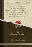  A Dialogue Betwixt a Citizen, and a Poore Countrey-Man and His Wife, in the Countrey, Where the Citizen Remaineth Now in This Time of Sicknesse (Classic Reprint)