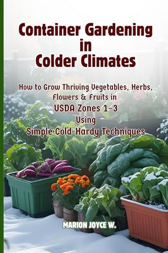 Container Gardening in Colder Climates: How to Grow Thriving Herbs, Vegetables, Flowers & Fruits in USDA...