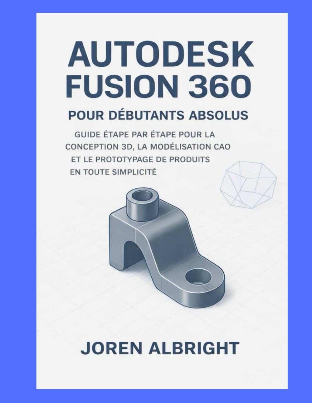 AUTODESK FUSION 360 POUR LES DÉBUTANTS ABSOLUS: UN GUIDE ÉTAPE PAR ÉTAPE POUR LA CONCEPTION 3D, LA MODÉLISATION CAO ET LE PROTOTYPAGE DE PRODUITS SIMPLIFIÉS