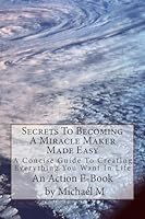 Secrets To Becoming A Miracle Maker Made Easy: A Concise Guide To Creating Everything You Want In Life 1515164489 Book Cover