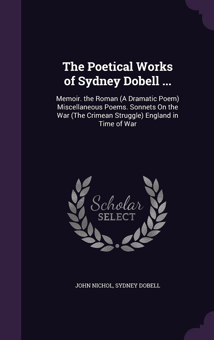John NicholThe Poetical Works of Sydney Dobell ...: Memoir. the Roman (A Dramatic Poem) Miscellaneous Poems. Sonnets On the War (The Crimean Struggle) England in Time of War