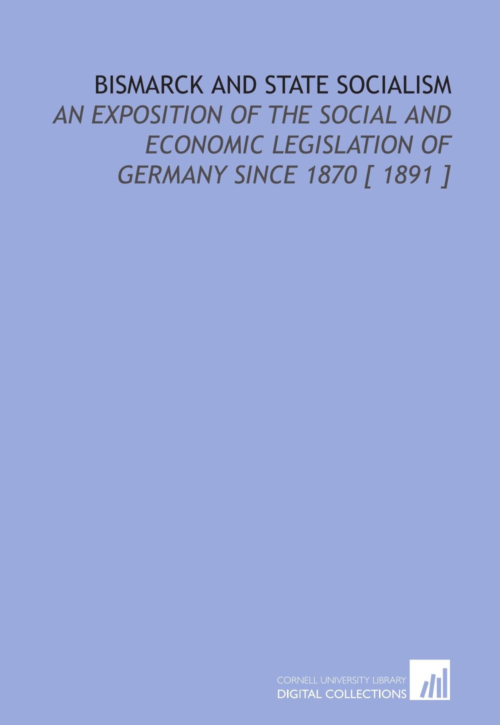 Bismarck and State Socialism: An Exposition of the Social and Economic Legislation of Germany Since 1870 [ 1891 ]