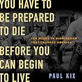 You Have to Be Prepared to Die Before You Can Begin to Live: Ten Weeks in Birmingham That Changed America