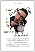 Time Saving Tips To Get More Done In One Day!: Be More Productive With These Time Management Tips And Organizing Tips To Help You Save Hours Everyday ... Everything You Want To Do At Work And At Home 146350165X Book Cover