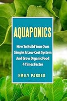 Aquaponics: How To Build Your Own Simple & Low-Cost System And Grow Organic Food 4 Times Faster 1520358075 Book Cover