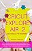 CRICUT EXPLORE AIR 2 USER MANUAL FOR BEGINNERS: A Step By Step Guide to Master Cricut Explore Air 2, Design Space, and Projects: Set Up Procedures, ... Advance Tips, Trick and Troubleshooting Hacks
