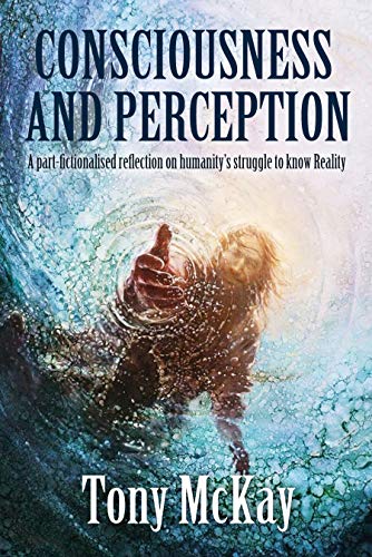 CONSCIOUSNESS AND PERCEPTION: A Part-Fictionalised Reflection On Humanity’s Struggle To Know Reality by [Tony McKay]