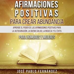 Afirmaciones Positivas Para Crear Abundancia: Aprende El Poder De Las Afirmaciones Positivas Para La Autocuración, La Buena Salud, La Riqueza Y El Éxito. Para Hombres Y Mujeres