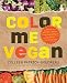 Color Me Vegan: Maximize Your Nutrient Intake and Optimize Your Health by Eating Antioxidant-Rich, Fiber-Packed, Color-Intense Meals That Taste Great