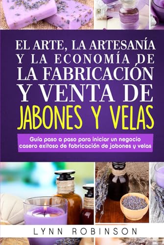 EL ARTE, LA ARTESANÍA Y LA ECONOMÍA DE LA FABRICACIÓN Y VENTA DE JABONES Y VELAS: Guía paso a paso para iniciar un negocio casero exitoso de fabricación de jabones y velas
