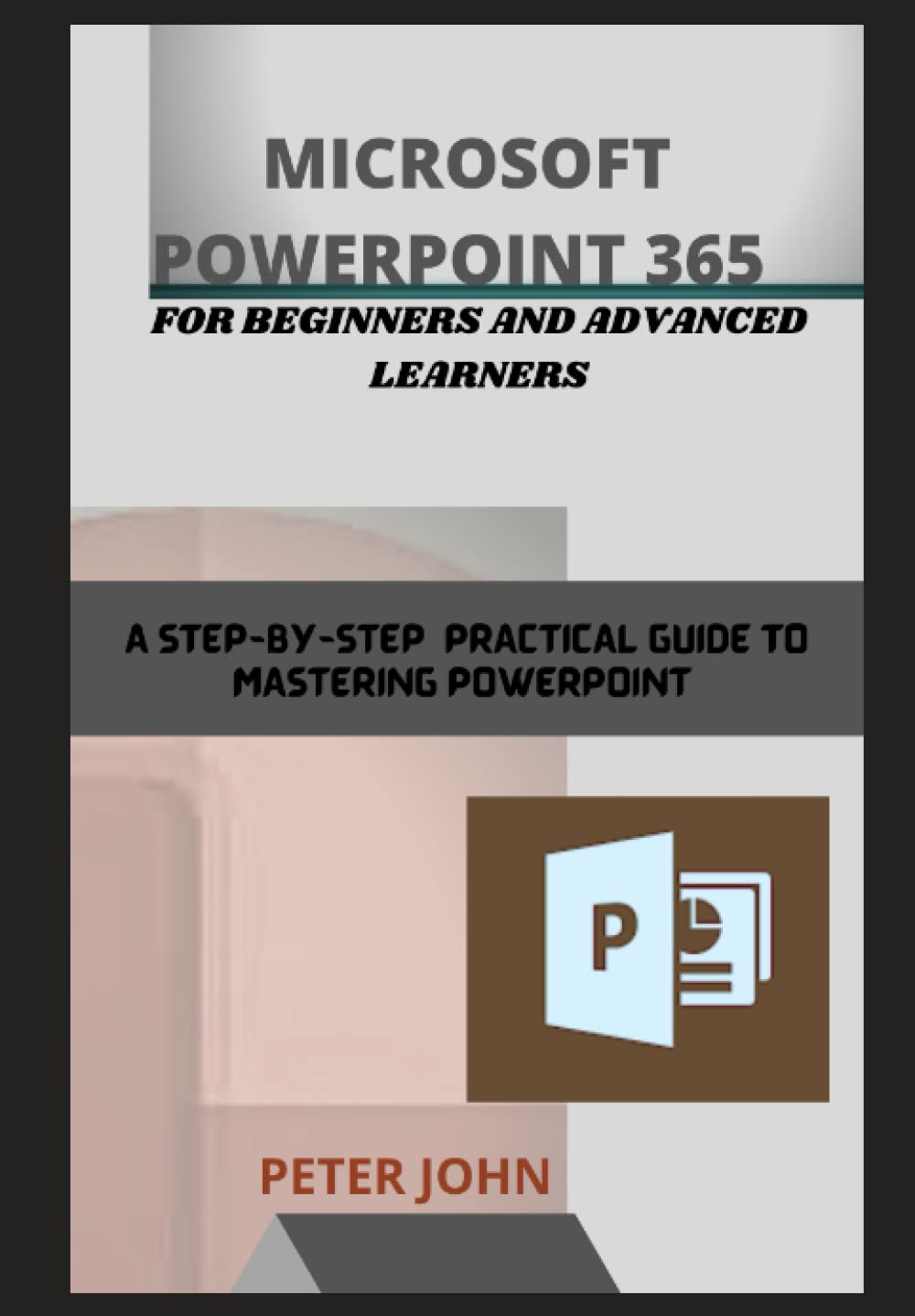 MICROSOFT POWERPOINT 365 FOR BEGINNERS AND ADVANCED LEARNERS: A STEP-BY-STEP PRACTICAL GUIDE TO MASTERING POWERPOINT