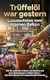 Trüffelöl war gestern: Luxuszutaten vom eigenen Balkon: Wie Sie exotische Kräuter, rare Gemüse und teure Delikatessen in Töpfen ziehen – Gourmet-Gärtnern für anspruchsvolle Gaumen