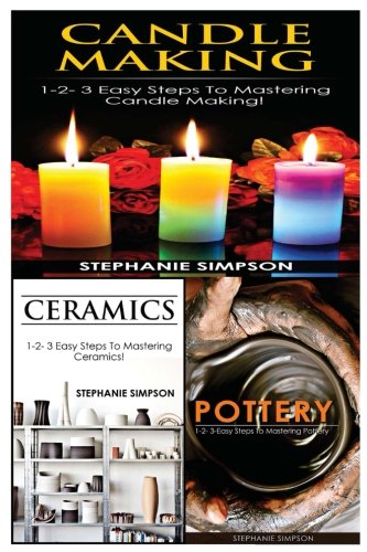 Candle Making & Ceramics & Pottery: 1-2-3 Easy Steps To Mastering Candle Making! & 1-2-3 Easy Steps To Mastering Ceramics! & 1-2-3-Easy Steps To Mastering Pottery