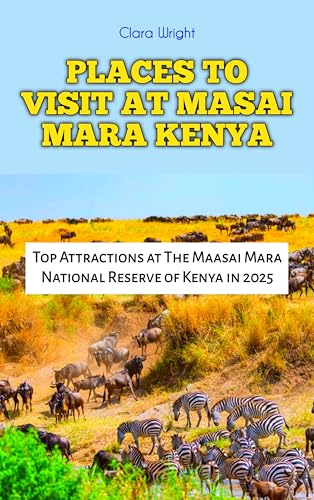 PLACES TO VISIT AT MASAI MARA KENYA : Top Attractions at The Maasai Mara National Reserve of Kenya in 2025 (TRAVELS, VACATIONS AND TOURS Book 43)
