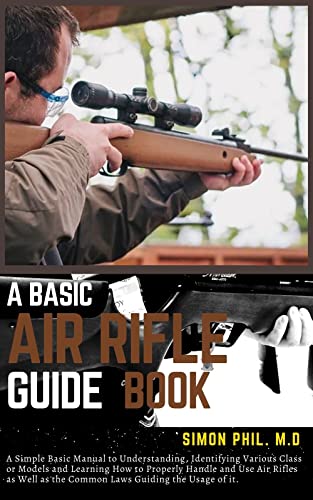 A BASIC AIR RIFLE GUIDE BOOK: A Simple Basic Manual to Understanding, Identifying Various Class or Models and Learning How to Properly Handle and Use Air Rifles as Well as the Common Laws Guiding the