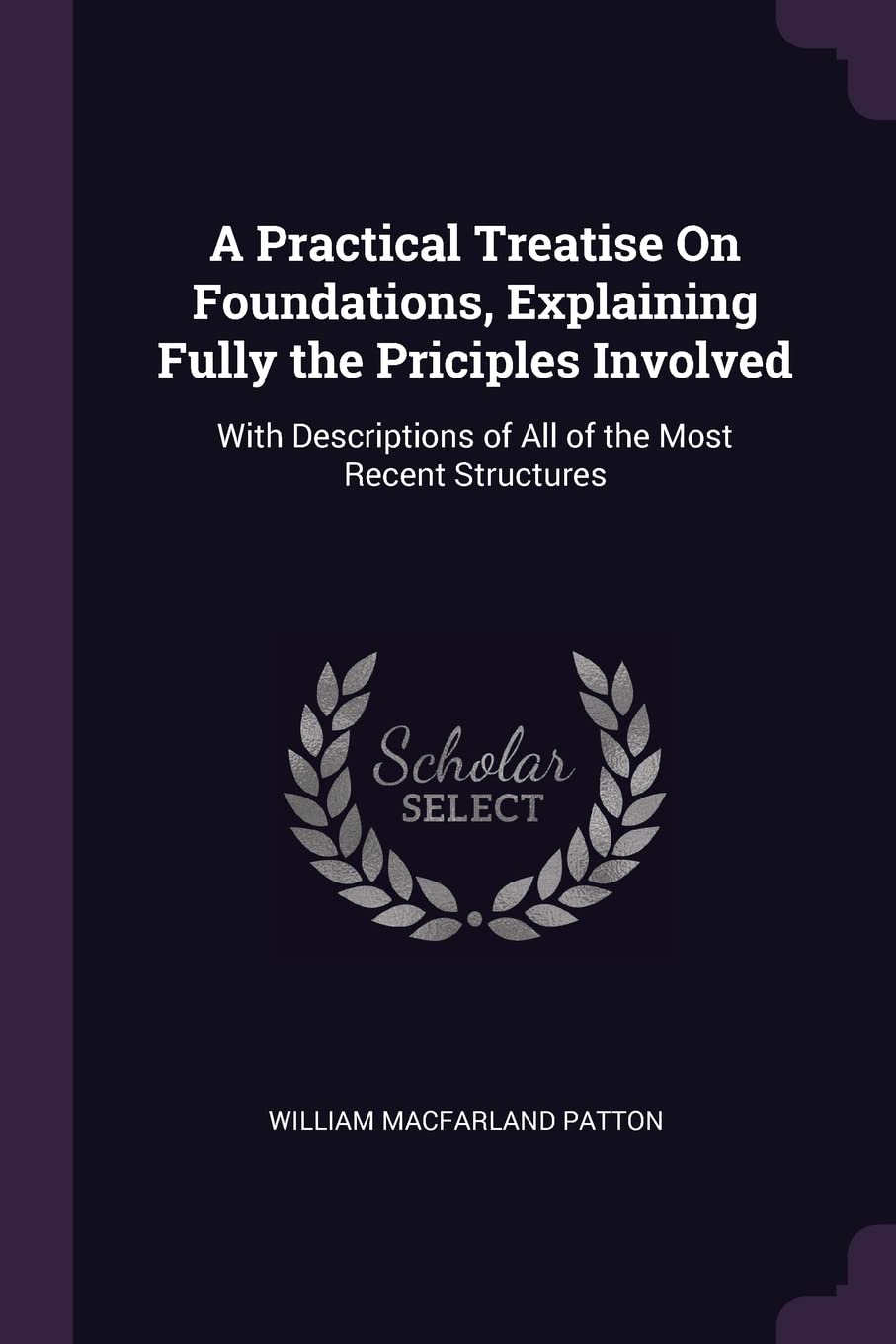 A Practical Treatise On Foundations, Explaining Fully the Priciples Involved: With Descriptions of All of the Most Recent Structures