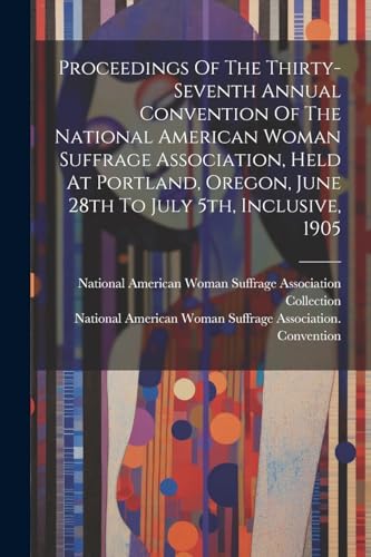 Proceedings Of The Thirty-seventh Annual Convention Of The National American Woman Suffrage Association, Held At Portland, Oregon, June 28th To July 5th, Inclusive, 1905