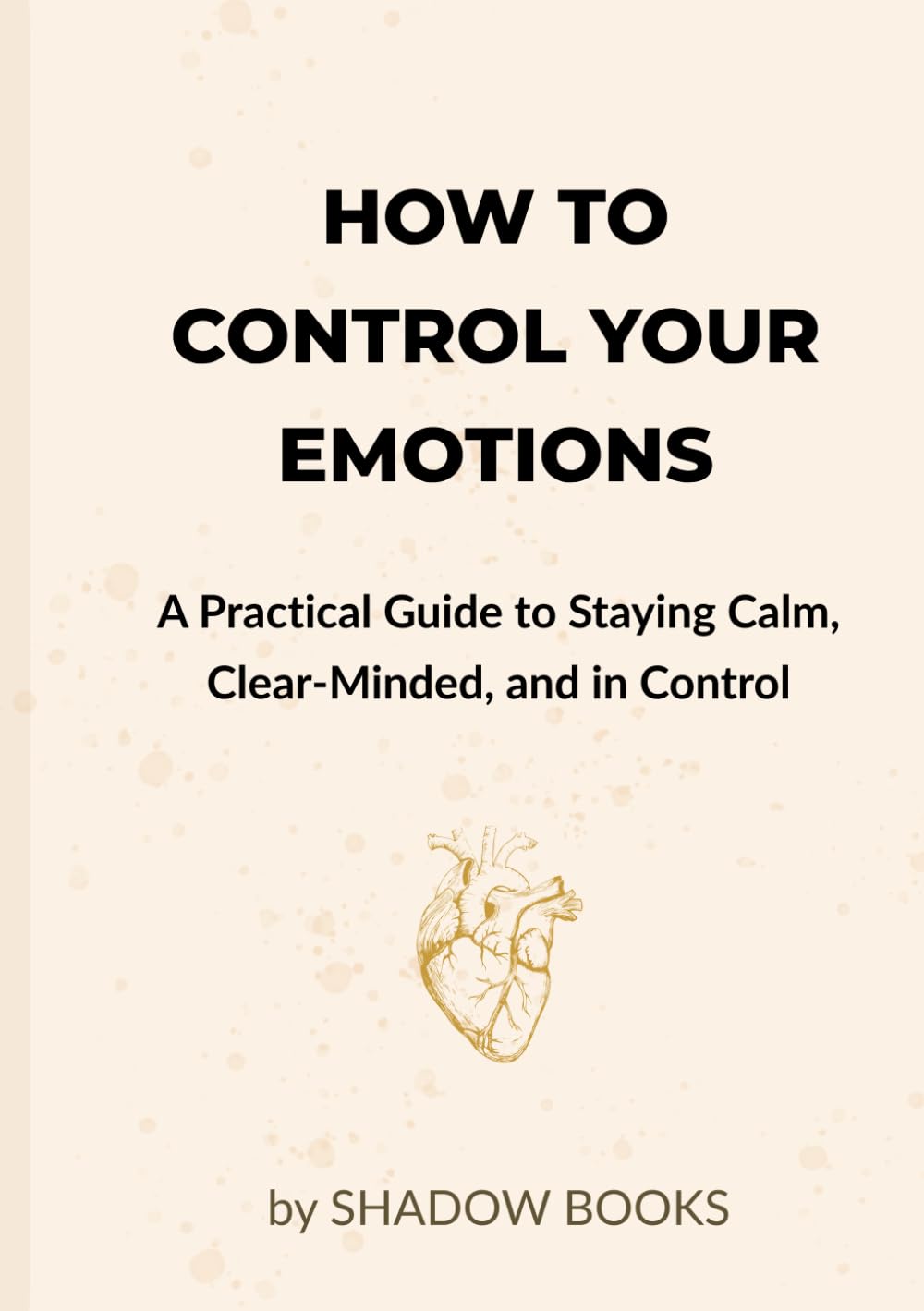 How to Control Your Emotions: A Practical Guide to Staying Calm, Clear-Minded, and in Control: Master emotional self-control with simple science-backed techniques and daily habits to stay calm
