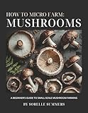 How to Micro Farm: Mushrooms: A Complete Beginner's Guide to Growing Gourmet Mushrooms at Home - From Setup to Harvest to Profit