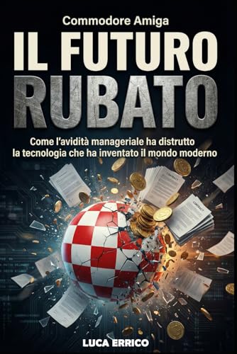 Commodore Amiga: Il Futuro Rubato: Come l’avidità manageriale ha distrutto la tecnologia che ha inventato il mondo moderno