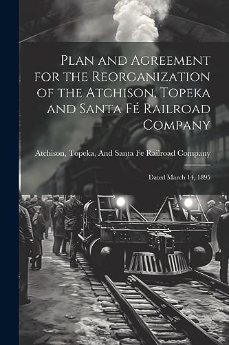 Plan and Agreement for the Reorganization of the Atchison, Topeka and Santa Fé Railroad Company: Dated March 14, 1895 Plan and Agreement for the Reorganization of the Atchison, Topeka and Santa Fé Railroad Company: Dated March 14, 1895