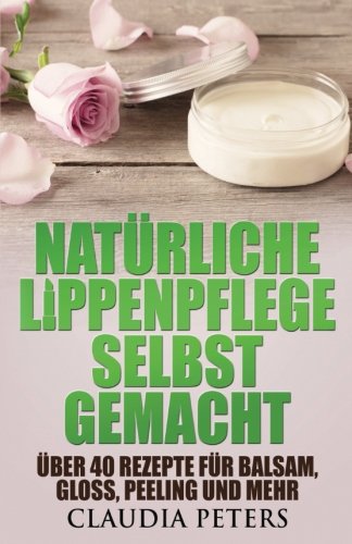 Natürliche Lippenpflege selbstgemacht: Über 40 Rezepte für Balsam, Gloss, Peeling und mehr