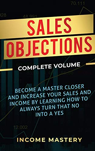 Sales Objections: Become a Master Closer and Increase Your Sales and Income by Learning How to Always Turn That No into a Yes Complete Volume