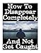 How To Disappear Completely and Not Get Caught: 26 Lessons On How To Evade The Authorities, Establish A New Identity, and Start A New Life Without Leaving A Trace