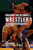 Creating the Ultimate Wrestler: Learn the Secrets and Tricks Used by the Best Professional Wrestlers and Coaches to Improve Your Strength, Nutrition, and Mental Toughness 151537064X Book Cover