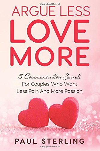 Argue Less Love More: 5 Communication Secrets For Couples Who Want Less Pain And More Passion