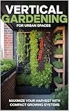 Vertical Gardening for Urban Spaces: Maximize Harvests Using Walls, Trellises, and Compact Growing Systems (Urban Gardening & Micro Farming Book 3)