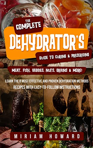 The Complete Dehydrator's Guide to Curing & Preserving Meat, Fish, Veggies, Nuts, Grains & More!: Learn the 8 Most Effective and Proven Dehydration Methods - Recipes with Easy-to-Follow Instructions