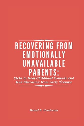RECOVERING FROM EMOTIONALLY UNAVAILABLE PARENTS: Steps to Heal your Childhood Wounds and find liberation from early Trauma
