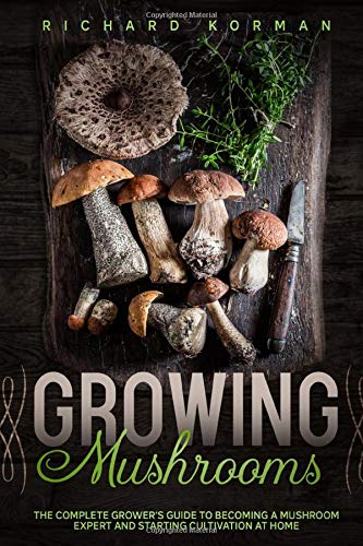 Growing Mushrooms: The Complete Grower’s Guide to Becoming a Mushroom Expert and Starting Cultivation at Home