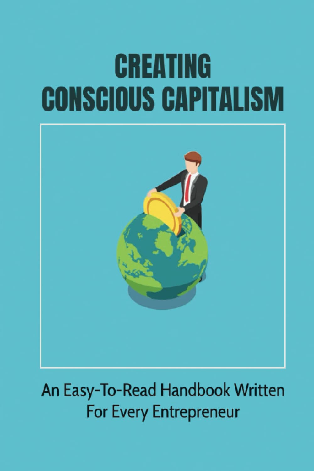 Creating Conscious Capitalism: An Easy-To-Read Handbook Written For Every Entrepreneur