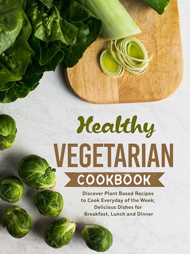 Healthy Vegetarian Cookbook: Discover Plant Based Recipes to Cook Everyday of the Week; Delicious Dishes for Breakfast, Lunch and Dinner