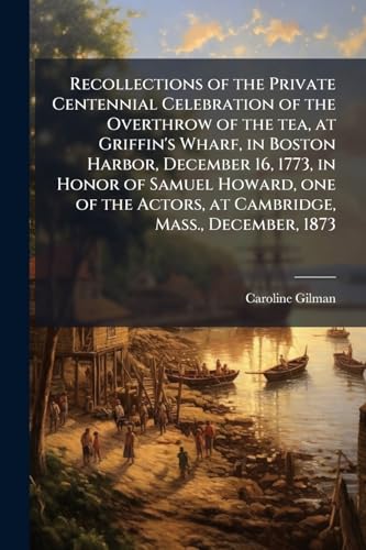 Recollections of the Private Centennial Celebration of the Overthrow of the tea, at Griffin's Wharf, in Boston Harbor, December 16, 1773, in Honor of ... Actors, at Cambridge, Mass., December, 1873
