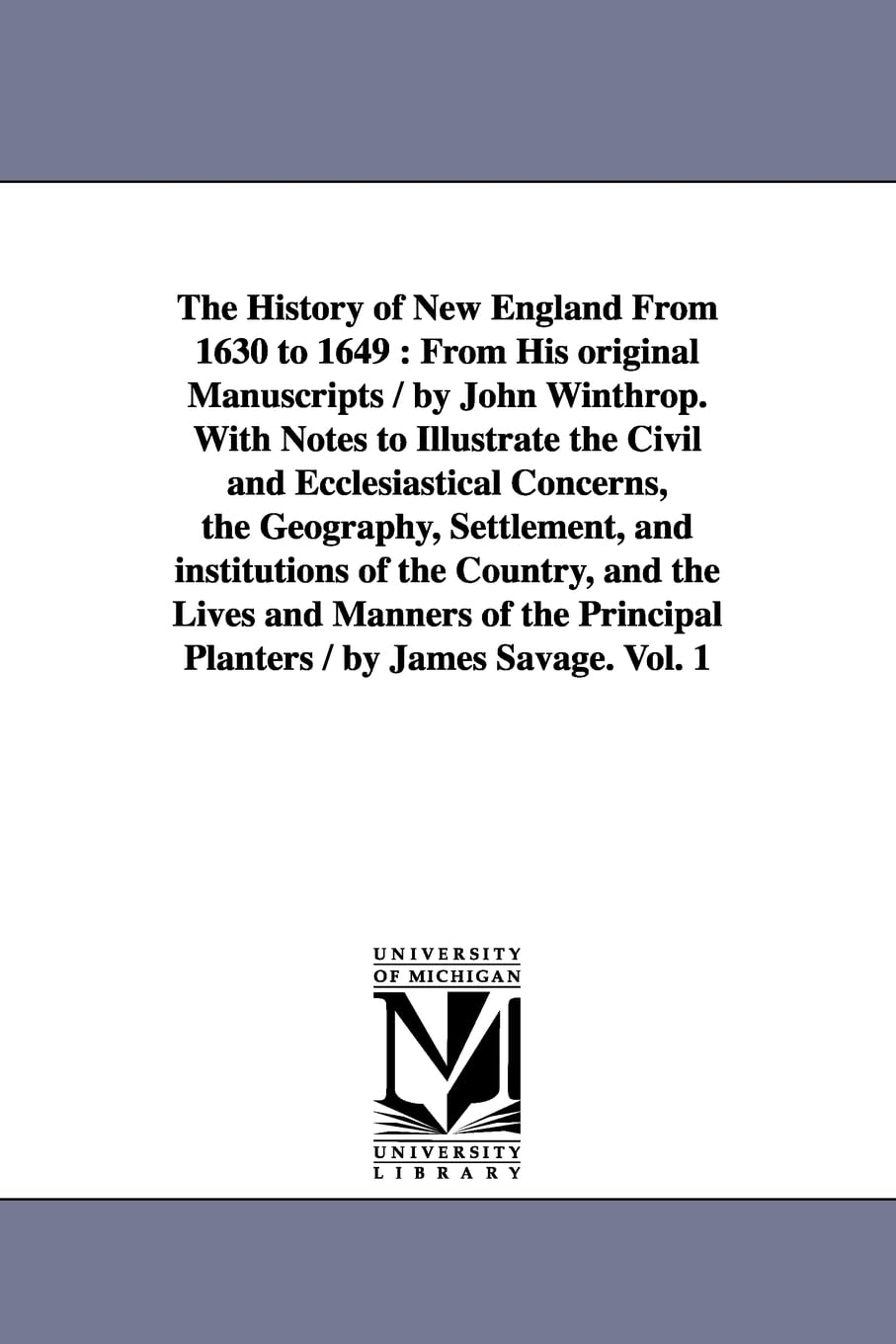 The history of New England from 1630 to 1649: From His original Manuscripts / by John Winthrop. With Notes to Illustrate the Civil and Ecclesiastical ... Principal Planters / by James Savage. Vol. 1