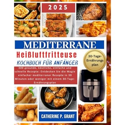 Mediterrane Hei&szlig;luftfritteuse Kochbuch f&uuml;r Anf&auml;nger: 300 gesunde, k&ouml;stliche, einfache und schnelle Rezepte: Entdecken Sie die Magie einfacher ... oder weniger mit einem 30-Tage-Ern&auml;hrungsplan