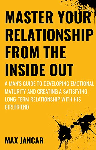 Master Your Relationship From The Inside Out A Man S Guide To Developing Emotional Maturity And Creating A Satisfying Long Term Relationship With His Girlfriend Even If He S Struggling Kindle Edition By Jancar Max