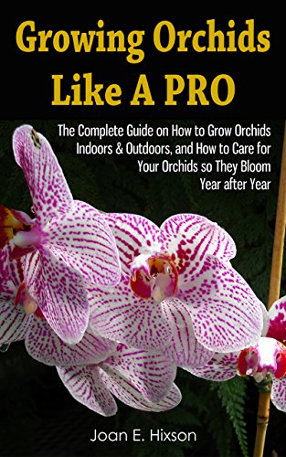 Growing Orchids Like A Pro: The Complete Guide on How to Grow Orchids Indoors & Outdoors, and How to Care for Your Orchids so They Bloom Year after Year