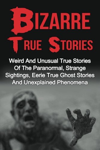 Bizarre True Stories: Weird And Unusual True Stories Of The Paranormal, Strange Sightings, Eerie True Ghost Stories And Unexplained Phenomena (True ... True Ghost Stories And Hauntings) (Volume 1)