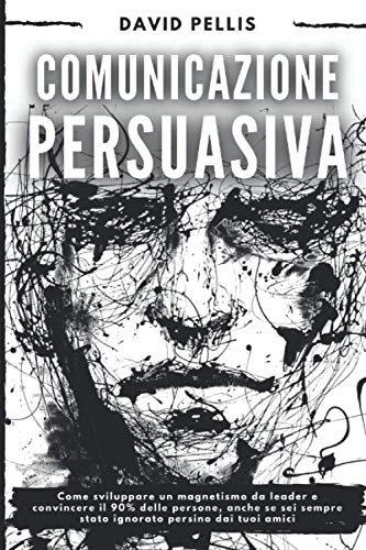Comunicazione Persuasiva: Come sviluppare un magnetismo da leader e convincere il 90% delle persone, anche se sei sempre stato ignorato persino dai tuoi am