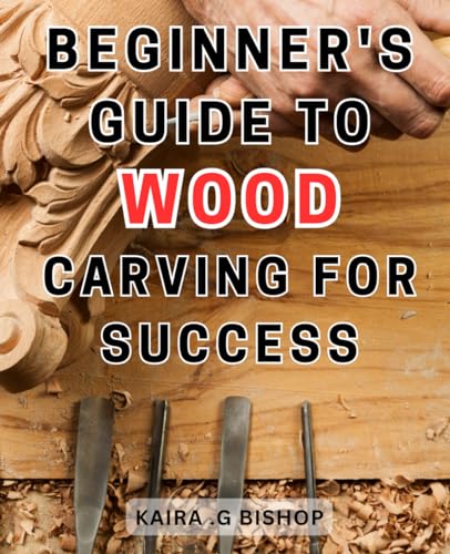 Beginner'S Guide To Wood Carving For Success: Unlock The Secrets Of Wood Carving Mastery And Achieve Unprecedented Success