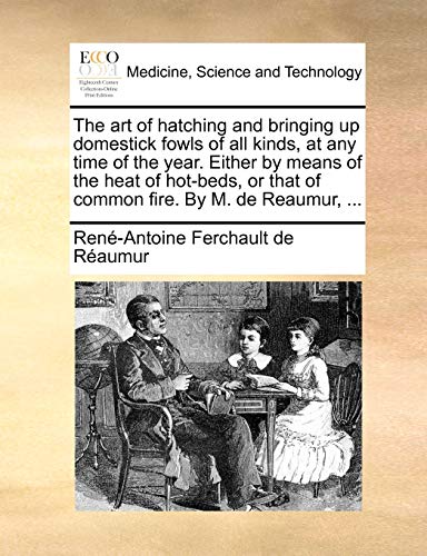 The art of hatching and bringing up domestick fowls of all kinds, at any time of the year. Either by means of the heat of hot-beds, or that of common fire. By M. de Reaumur, ...