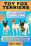 TOY FOX TERRIERS COMPLETE TRAINING GUIDE: Essential Training Guide To Raising A Healthy And Obedient Dog: Caring, Health, Feeding, Exercise, Socialization, Breeding, Showing And Much More.