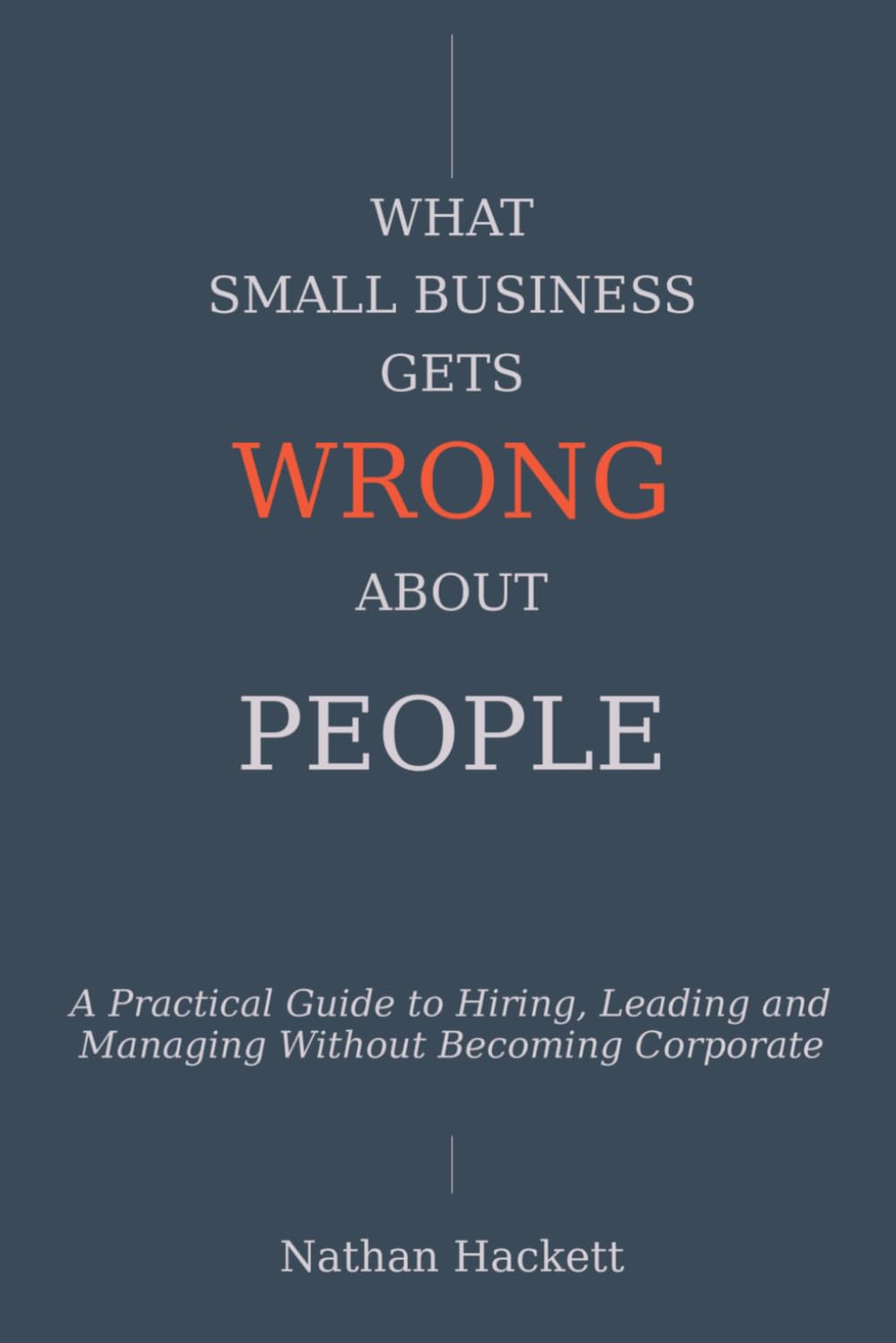 What Small Business Gets Wrong About People: A Practical Guide to Hiring, Leading and Managing Without Becoming Corporate