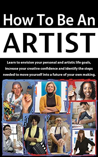 How To Be An Artist: Learn To Envision Your Personal And Artistic Life Goals, Increase Your Creative Confidence And Identify The Steps Needed To Move 