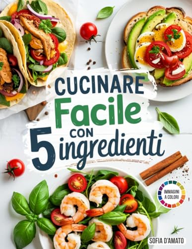 Cucinare Facile con 5 Ingredienti: 5 Metodi di Preparazione Veloci, 120 Ricette a Prova di Adolescenti e Adulti Pigri, Pronte in 10-15 minuti. Per Chi Vuole Mangiare Bene Senza Spendere una Follia!