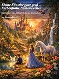 Kleine Künstler ganz groß – Farbenfrohe Fantasiewelten: Ein Fantasiewelten-Malbuch für Kinder & Erwachsene